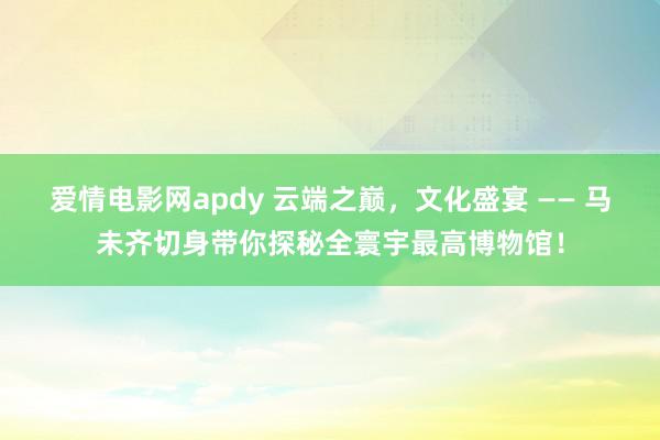 爱情电影网apdy 云端之巅，文化盛宴 —— 马未齐切身带你探秘全寰宇最高博物馆！