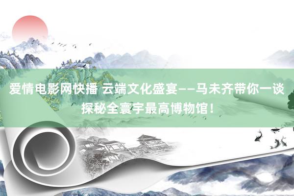 爱情电影网快播 云端文化盛宴——马未齐带你一谈探秘全寰宇最高博物馆！