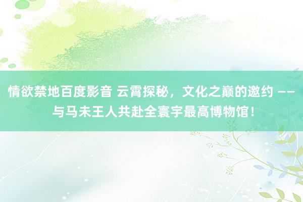 情欲禁地百度影音 云霄探秘，文化之巅的邀约 —— 与马未王人共赴全寰宇最高博物馆！