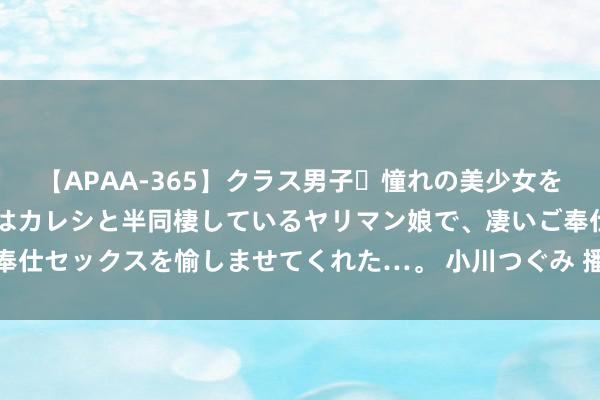 【APAA-365】クラス男子・憧れの美少女をラブホに連れ込むと、実はカレシと半同棲しているヤリマン娘で、凄いご奉仕セックスを愉しませてくれた…。 小川つぐみ 播客上涨，“卷”到公募！