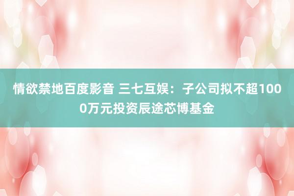 情欲禁地百度影音 三七互娱：子公司拟不超1000万元投资辰途芯博基金