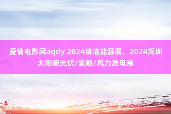 爱情电影网aqdy 2024清洁能源展，2024深圳太阳能光伏/氢能/风力发电展