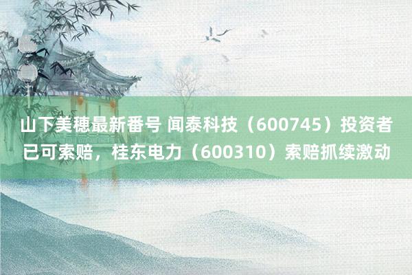 山下美穂最新番号 闻泰科技（600745）投资者已可索赔，桂东电力（600310）索赔抓续激动