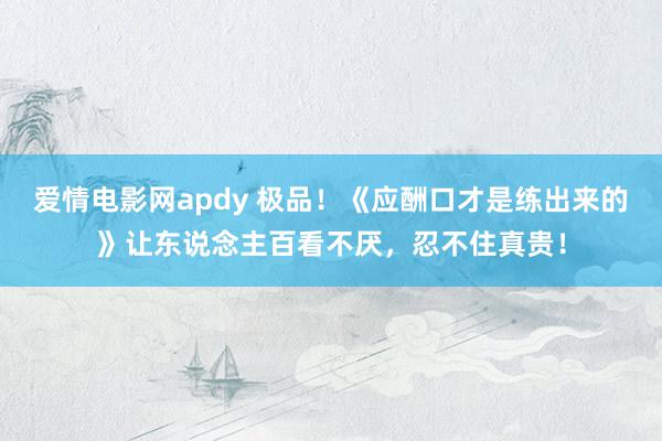 爱情电影网apdy 极品！《应酬口才是练出来的》让东说念主百看不厌，忍不住真贵！