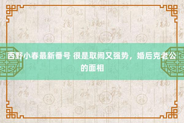 西野小春最新番号 很是取闹又强势，婚后克老公的面相