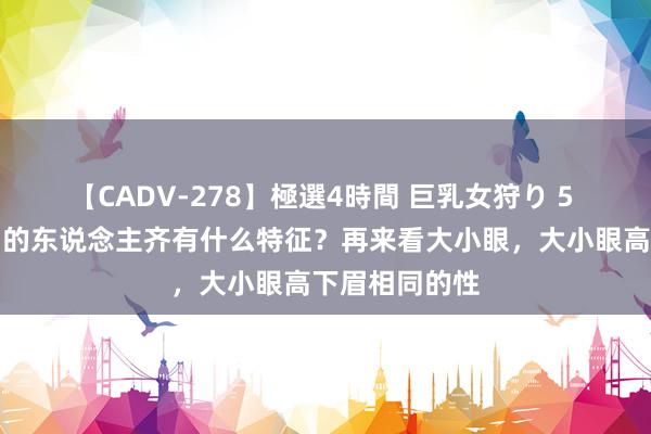 【CADV-278】極選4時間 巨乳女狩り 5 大小眼高下眉的东说念主齐有什么特征？再来看大小眼，大小眼高下眉相同的性