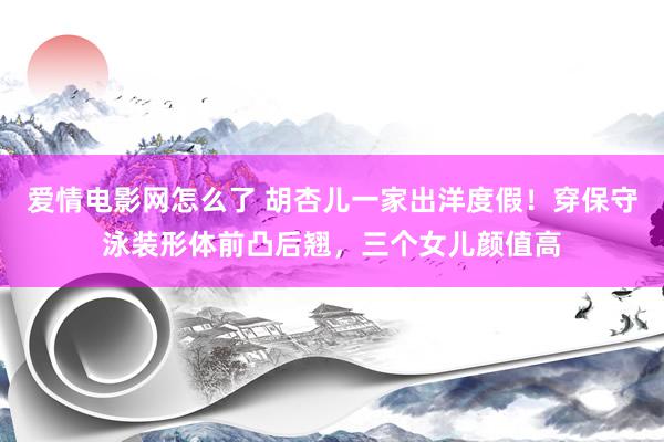 爱情电影网怎么了 胡杏儿一家出洋度假！穿保守泳装形体前凸后翘，三个女儿颜值高