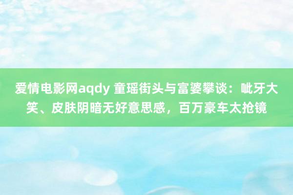 爱情电影网aqdy 童瑶街头与富婆攀谈：呲牙大笑、皮肤阴暗无好意思感，百万豪车太抢镜