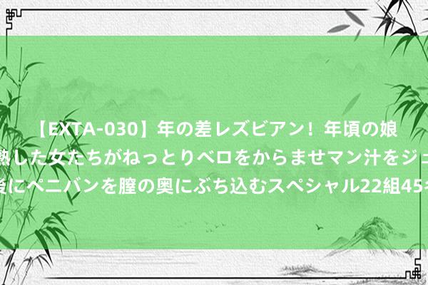 【EXTA-030】年の差レズビアン！年頃の娘たちとお母さんくらいの熟した女たちがねっとりベロをからませマン汁をジュルジュル舐め合った後にペニバンを膣の奥にぶち込むスペシャル22組45名4時間 社会上的胜仗东谈主士一直在坑你，仅仅你不知谈辛勤