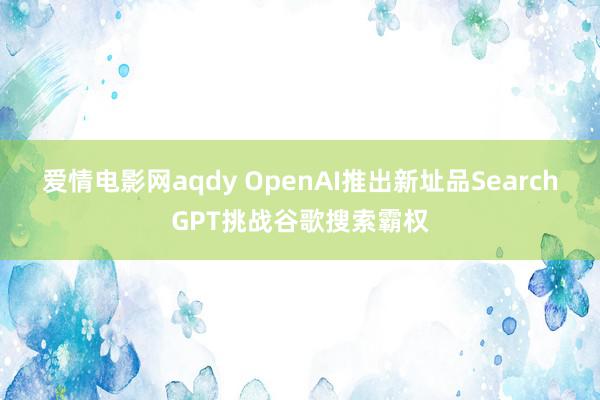 爱情电影网aqdy OpenAI推出新址品SearchGPT挑战谷歌搜索霸权