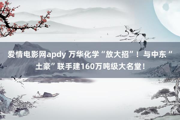 爱情电影网apdy 万华化学“放大招”！与中东“土豪”联手建160万吨级大名堂！