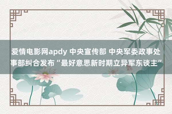 爱情电影网apdy 中央宣传部 中央军委政事处事部纠合发布“最好意思新时期立异军东谈主”