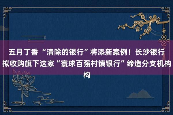 五月丁香 “清除的银行”将添新案例！长沙银行拟收购旗下这家“寰球百强村镇银行”缔造分支机构