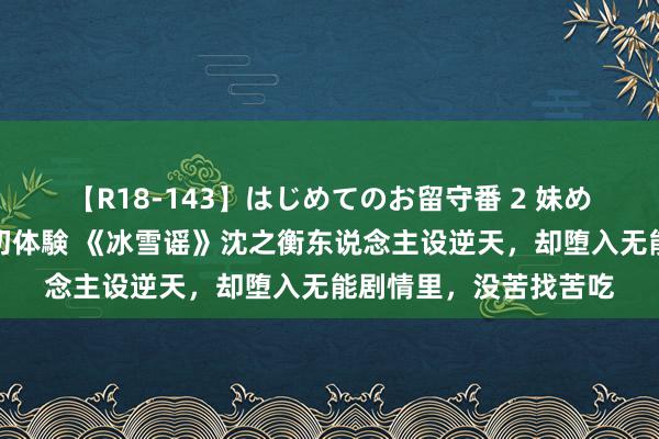 【R18-143】はじめてのお留守番 2 妹めぐちゃんのドキドキ初体験 《冰雪谣》沈之衡东说念主设逆天，却堕入无能剧情里，没苦找苦吃