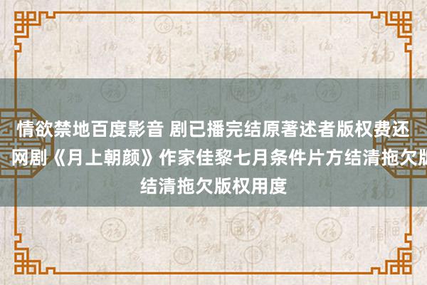 情欲禁地百度影音 剧已播完结原著述者版权费还没结清，网剧《月上朝颜》作家佳黎七月条件片方结清拖欠版权用度