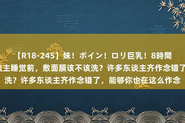 【R18-245】妹！ボイン！ロリ巨乳！8時間スペシャル32人 女东谈主睡觉前，敷面膜该不该洗？许多东谈主齐作念错了，能够你也在这么作念