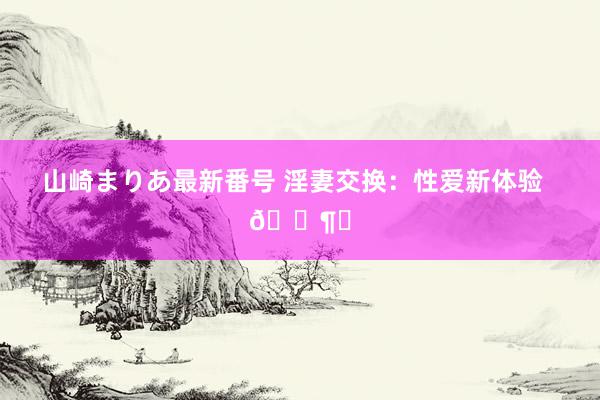 山崎まりあ最新番号 淫妻交换：性爱新体验  🌶️