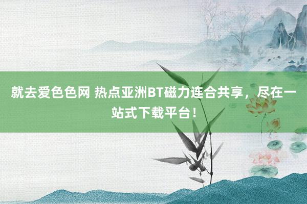 就去爱色色网 热点亚洲BT磁力连合共享，尽在一站式下载平台！