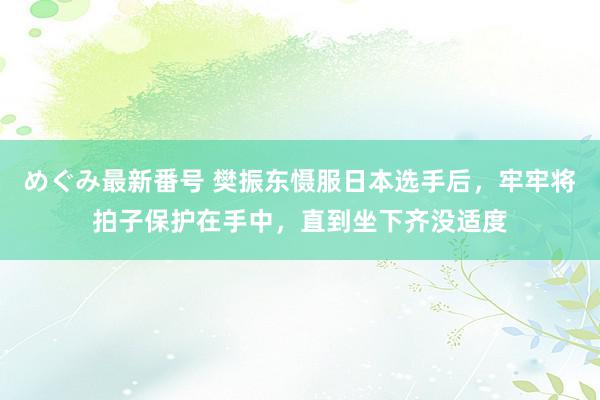 めぐみ最新番号 樊振东慑服日本选手后，牢牢将拍子保护在手中，直到坐下齐没适度