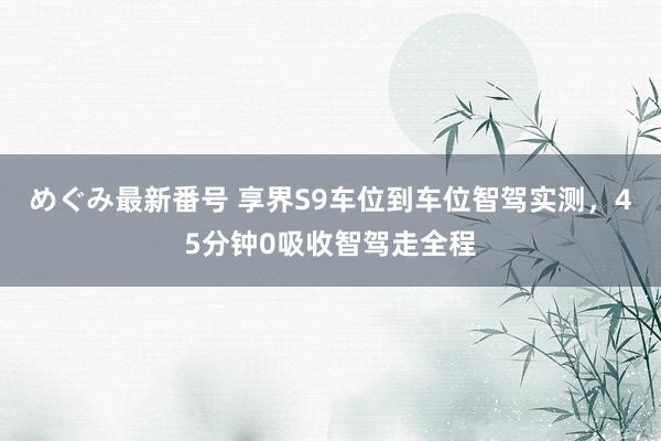 めぐみ最新番号 享界S9车位到车位智驾实测，45分钟0吸收智驾走全程