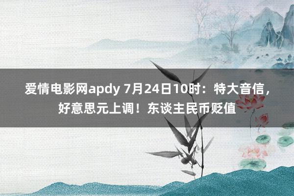 爱情电影网apdy 7月24日10时：特大音信，好意思元上调！东谈主民币贬值