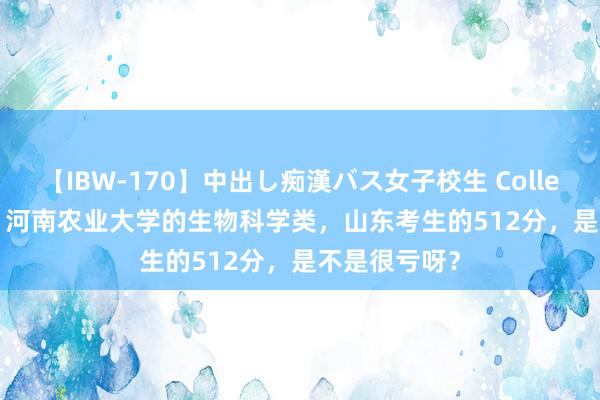 【IBW-170】中出し痴漢バス女子校生 Collection 4時間 河南农业大学的生物科学类，山东考生的512分，是不是很亏呀？