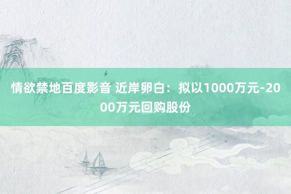 情欲禁地百度影音 近岸卵白：拟以1000万元-2000万元回购股份