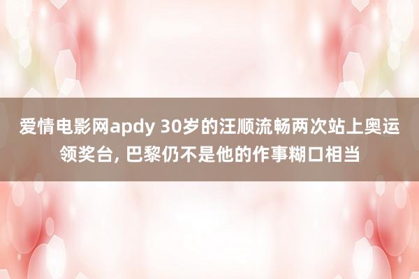 爱情电影网apdy 30岁的汪顺流畅两次站上奥运领奖台, 巴黎仍不是他的作事糊口相当