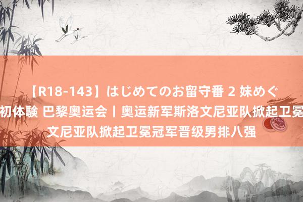 【R18-143】はじめてのお留守番 2 妹めぐちゃんのドキドキ初体験 巴黎奥运会丨奥运新军斯洛文尼亚队掀起卫冕冠军晋级男排八强