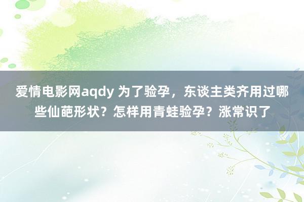 爱情电影网aqdy 为了验孕，东谈主类齐用过哪些仙葩形状？怎样用青蛙验孕？涨常识了