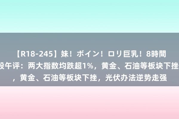 【R18-245】妹！ボイン！ロリ巨乳！8時間スペシャル32人 港股午评：两大指数均跌超1%，黄金、石油等板块下挫，光伏办法逆势走强