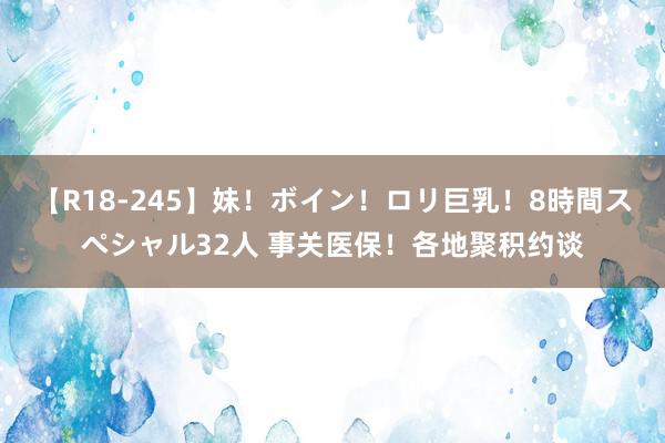 【R18-245】妹！ボイン！ロリ巨乳！8時間スペシャル32人 事关医保！各地聚积约谈