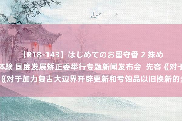 【R18-143】はじめてのお留守番 2 妹めぐちゃんのドキドキ初体験 国度发展矫正委举行专题新闻发布会  先容《对于加力复古大边界开辟更新和亏蚀品以旧换新的多少措施》相关情况