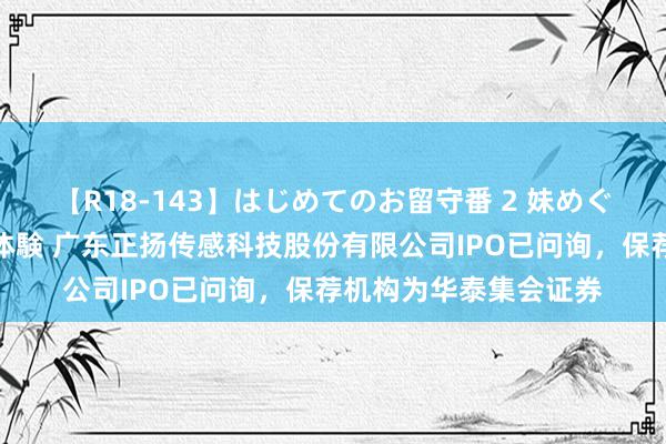 【R18-143】はじめてのお留守番 2 妹めぐちゃんのドキドキ初体験 广东正扬传感科技股份有限公司IPO已问询，保荐机构为华泰集会证券