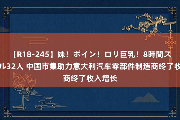 【R18-245】妹！ボイン！ロリ巨乳！8時間スペシャル32人 中国市集助力意大利汽车零部件制造商终了收入增长