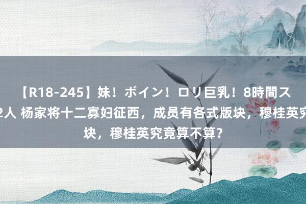 【R18-245】妹！ボイン！ロリ巨乳！8時間スペシャル32人 杨家将十二寡妇征西，成员有各式版块，穆桂英究竟算不算？