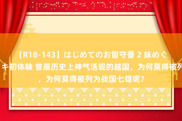 【R18-143】はじめてのお留守番 2 妹めぐちゃんのドキドキ初体験 曾履历史上神气活现的越国，为何莫得被列为战国七雄呢？