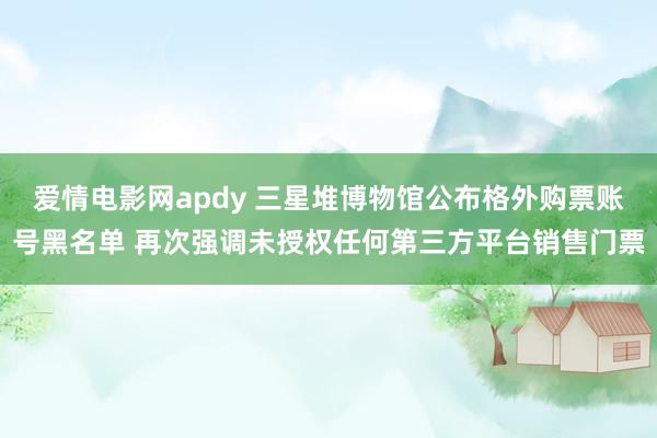 爱情电影网apdy 三星堆博物馆公布格外购票账号黑名单 再次强调未授权任何第三方平台销售门票