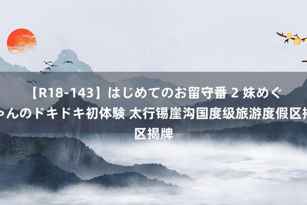 【R18-143】はじめてのお留守番 2 妹めぐちゃんのドキドキ初体験 太行锡崖沟国度级旅游度假区揭牌