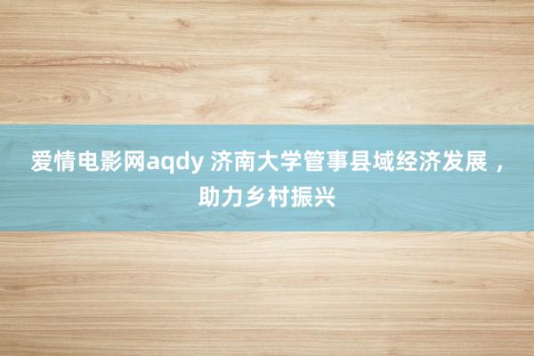 爱情电影网aqdy 济南大学管事县域经济发展 ，助力乡村振兴