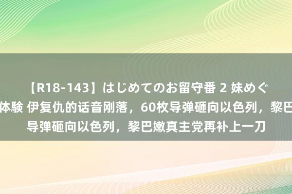 【R18-143】はじめてのお留守番 2 妹めぐちゃんのドキドキ初体験 伊复仇的话音刚落，60枚导弹砸向以色列，黎巴嫩真主党再补上一刀