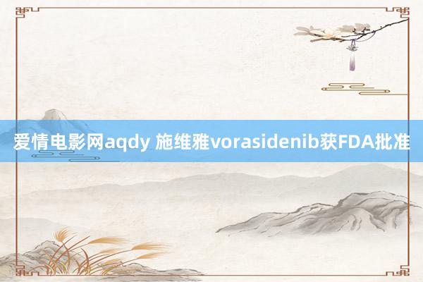 爱情电影网aqdy 施维雅vorasidenib获FDA批准