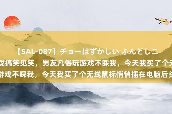 【SAL-087】チョーはずかしい ふんどしニューハーフ 2 爆笑玩游戏搞笑见笑，男友凡俗玩游戏不睬我，今天我买了个无线鼠标悄悄插在电脑后头