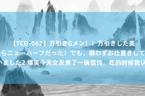 【TCD-062】万引きGメン！！万引きした美女を折檻しようと思ったらニューハーフだった！でも、構わずお仕置きして射精させちゃいました2 爆笑今天女友煮了一锅馄饨，吃的时候我认为是一锅面片，自后快吃结束才知说念！