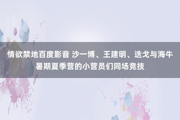 情欲禁地百度影音 沙一博、王建明、迭戈与海牛暑期夏季营的小营员们同场竞技