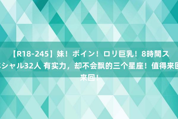 【R18-245】妹！ボイン！ロリ巨乳！8時間スペシャル32人 有实力，却不会飘的三个星座！值得来回！