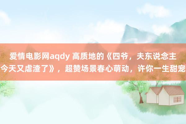 爱情电影网aqdy 高质地的《四爷，夫东说念主今天又虐渣了》，超赞场景春心萌动，许你一生甜宠