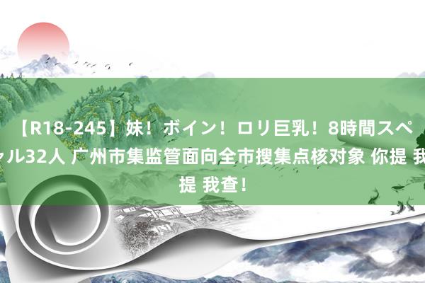 【R18-245】妹！ボイン！ロリ巨乳！8時間スペシャル32人 广州市集监管面向全市搜集点核对象 你提 我查！