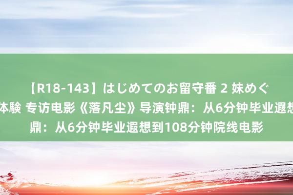 【R18-143】はじめてのお留守番 2 妹めぐちゃんのドキドキ初体験 专访电影《落凡尘》导演钟鼎：从6分钟毕业遐想到108分钟院线电影