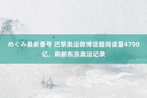 めぐみ最新番号 巴黎奥运微博话题阅读量4790亿，刷新东京奥运记录